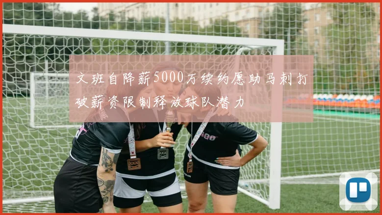 文班自降薪5000万续约愿助马刺打破薪资限制释放球队潜力