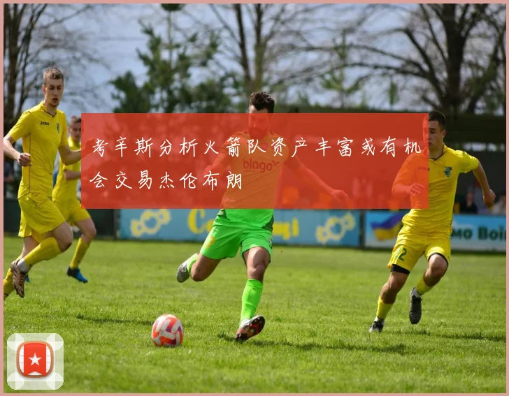 考辛斯分析火箭队资产丰富或有机会交易杰伦布朗