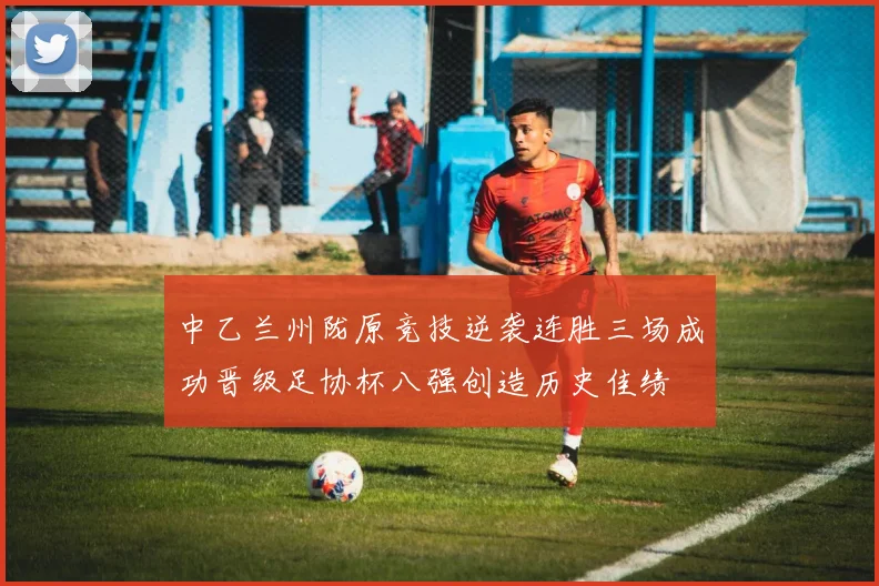 中乙兰州陇原竞技逆袭连胜三场成功晋级足协杯八强创造历史佳绩