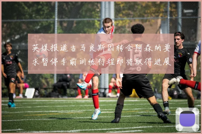 英媒报道吉马良斯因转会阿森纳要求暂停季前训练行程即将取得进展