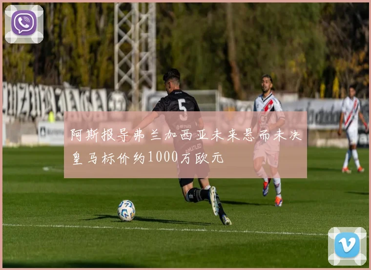 阿斯报导弗兰加西亚未来悬而未决皇马标价约1000万欧元