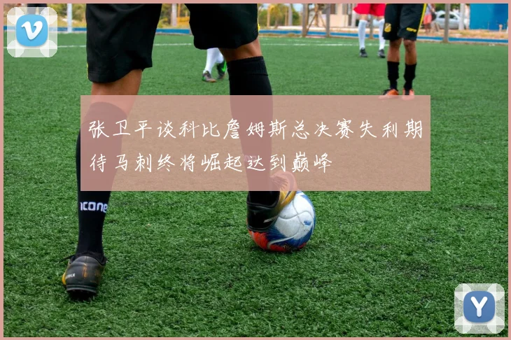 张卫平谈科比詹姆斯总决赛失利期待马刺终将崛起达到巅峰