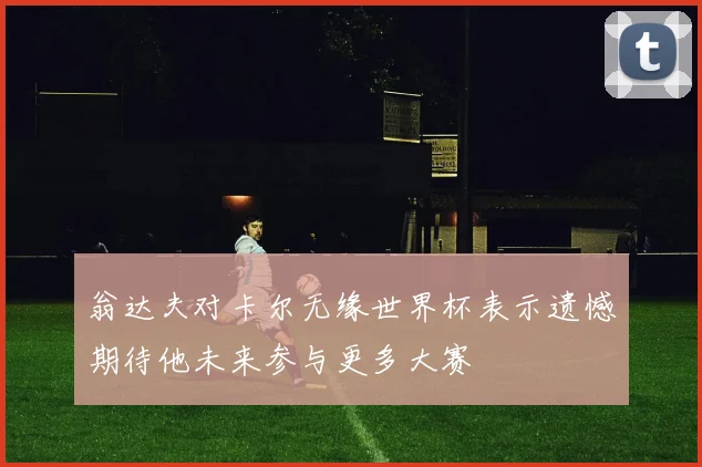 翁达夫对卡尔无缘世界杯表示遗憾期待他未来参与更多大赛