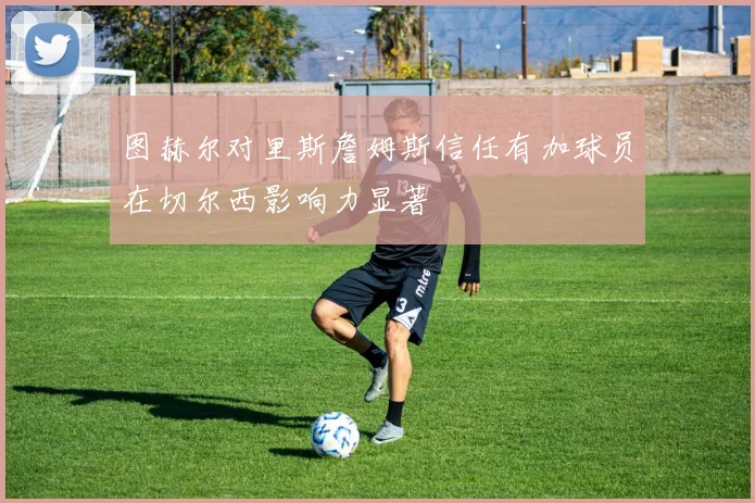 图赫尔对里斯詹姆斯信任有加球员在切尔西影响力显著