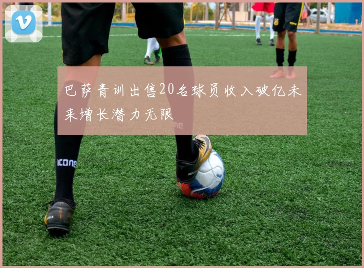 巴萨青训出售20名球员收入破亿未来增长潜力无限