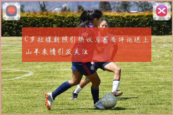 C罗社媒新照引热议马塞洛评论送上山羊表情引发关注