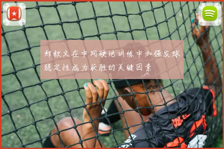 郑钦文在中网硬地训练中加强发球稳定性成为获胜的关键因素