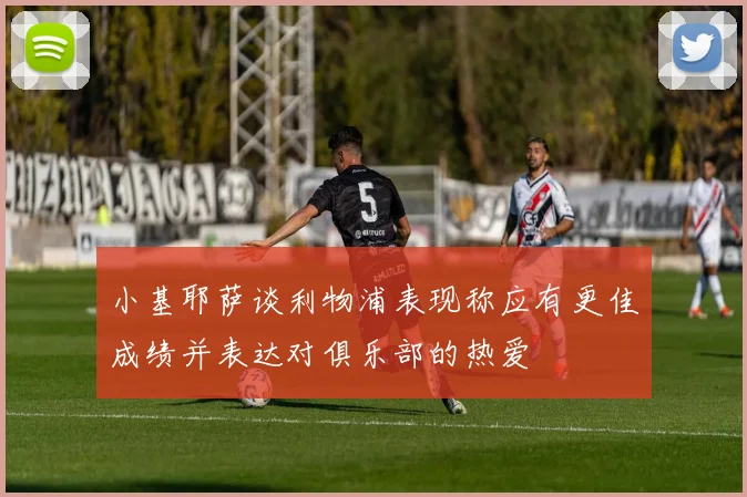 小基耶萨谈利物浦表现称应有更佳成绩并表达对俱乐部的热爱