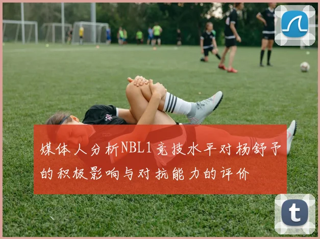媒体人分析NBL1竞技水平对杨舒予的积极影响与对抗能力的评价