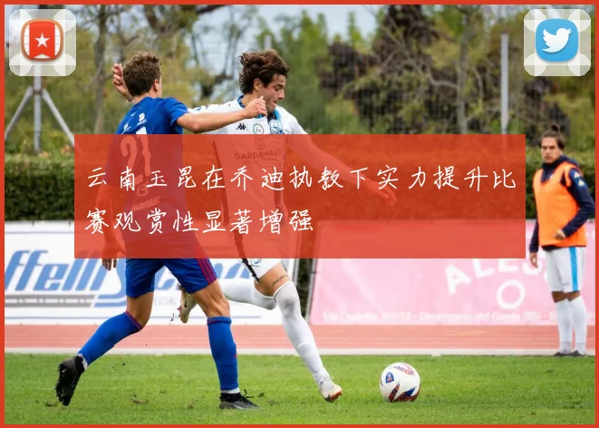 云南玉昆在乔迪执教下实力提升比赛观赏性显著增强