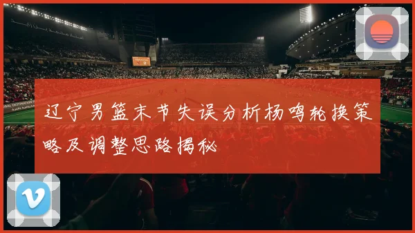 辽宁男篮末节失误分析杨鸣轮换策略及调整思路揭秘