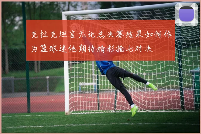 克拉克坦言无论总决赛结果如何作为篮球迷他期待精彩抢七对决