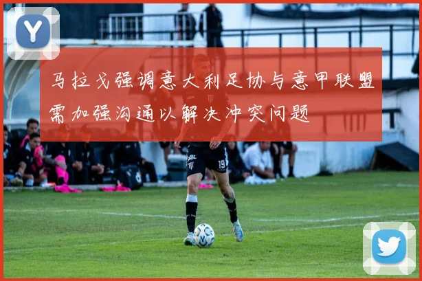 马拉戈强调意大利足协与意甲联盟需加强沟通以解决冲突问题